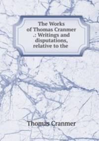 The Works of Thomas Cranmer .: Writings and disputations, relative to the .