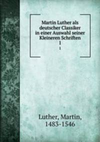 Martin Luther als deutscher Classiker in einer Auswahl seiner Kleineren Schriften. 1