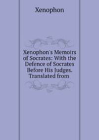 Xenophon`s Memoirs of Socrates: With the Defence of Socrates Before His Judges. Translated from .