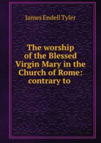 The worship of the Blessed Virgin Mary in the Church of Rome: contrary to .