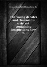 The Young debater and chairman`s assistant: containing instructions how to .