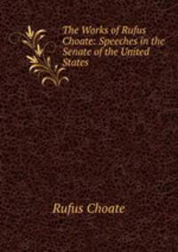 The Works of Rufus Choate: Speeches in the Senate of the United States .