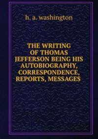 THE WRITING OF THOMAS JEFFERSON BEING HIS AUTOBIOGRAPHY, CORRESPONDENCE, REPORTS, MESSAGES .