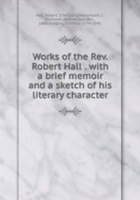 Works of the Rev. Robert Hall . with a brief memoir and a sketch of his literary character
