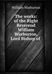 The works: of the Right Reverend William Warburton, Lord Bishop of .