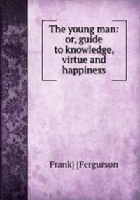 The young man: or, guide to knowledge, virtue and happiness