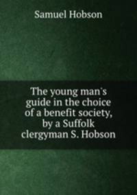 The young man`s guide in the choice of a benefit society, by a Suffolk clergyman S. Hobson.