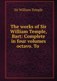 The works of Sir William Temple, Bart: Complete in four volumes octavo. To .