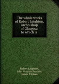 The whole works of Robert Leighton, archbishop of Glasgow: to which is .
