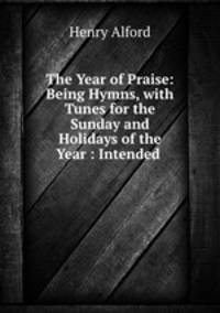 The Year of Praise: Being Hymns, with Tunes for the Sunday and Holidays of the Year : Intended .