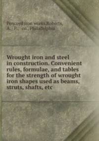 Wrought iron and steel in construction. Convenient rules, formulae, and tables for the strength of wrought iron shapes used as beams, struts, shafts, etc.