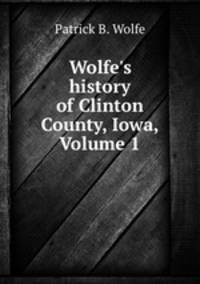 Wolfe`s history of Clinton County, Iowa, Volume 1
