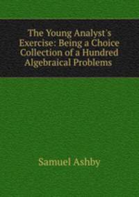The Young Analyst`s Exercise: Being a Choice Collection of a Hundred Algebraical Problems .