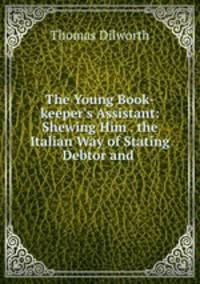 The Young Book-keeper`s Assistant: Shewing Him . the Italian Way of Stating Debtor and .