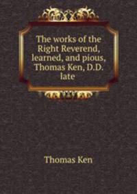 The works of the Right Reverend, learned, and pious, Thomas Ken, D.D. late .