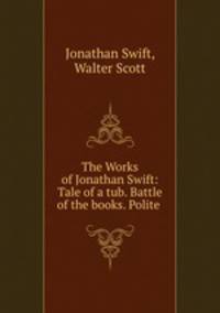 The Works of Jonathan Swift: Tale of a tub. Battle of the books. Polite .