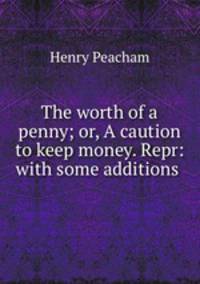 The worth of a penny; or, A caution to keep money. Repr: with some additions .