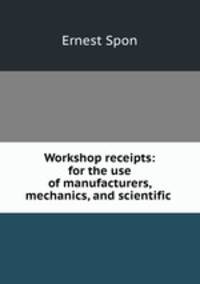 Workshop receipts: for the use of manufacturers, mechanics, and scientific .