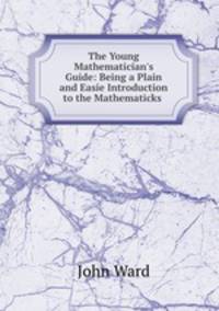 The Young Mathematician`s Guide: Being a Plain and Easie Introduction to the Mathematicks .