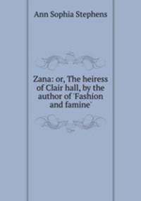 Zana: or, The heiress of Clair hall, by the author of `Fashion and famine`.