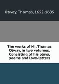 The works of Mr. Thomas Otway, in two volumes. Consisting of his plays, poems and love-letters