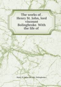 The works of . Henry St. John, lord viscount Bolingbroke. With the life of .