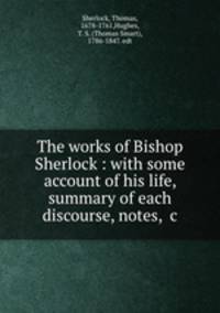 The works of Bishop Sherlock : with some account of his life, summary of each discourse, notes, &c.