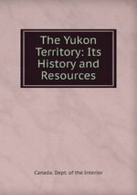 The Yukon Territory: Its History and Resources