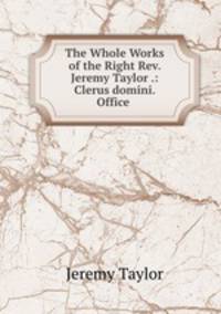 The Whole Works of the Right Rev. Jeremy Taylor .: Clerus domini. Office .
