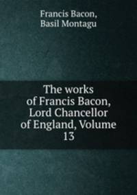 The works of Francis Bacon, Lord Chancellor of England, Volume 13
