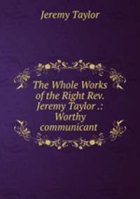 The Whole Works of the Right Rev. Jeremy Taylor .: Worthy communicant .