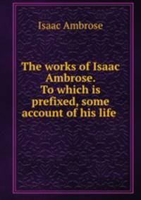 The works of Isaac Ambrose. To which is prefixed, some account of his life .