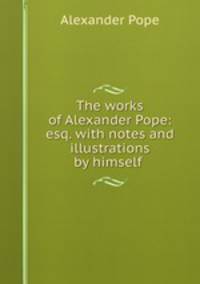 The works of Alexander Pope: esq. with notes and illustrations by himself .