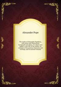 The works of Alexander Popekesq., with notes and illustrations by himself and others. To which were added, a new life of the author, an estimate of his poetical character and writings, and occasional remarks