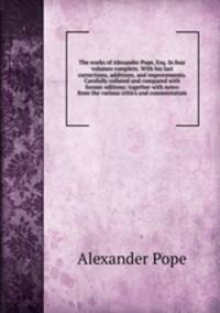 The works of Alexander Pope, Esq. In four volumes complete. With his last corrections, additions, and improvements. Carefully collated and compared with former editions: together with notes from the various critics and commentators