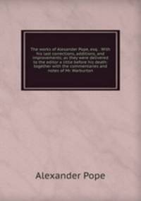 The works of Alexander Pope, esq. . With his last corrections, additions, and improvements; as they were delivered to the editor a little before his death: together with the commentaries and notes of Mr. Warburton