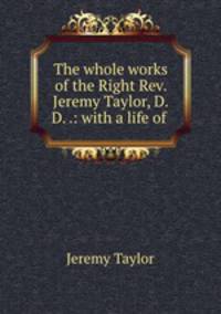 The whole works of the Right Rev. Jeremy Taylor, D.D. .: with a life of .