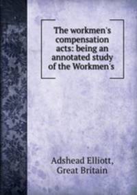 The workmen`s compensation acts: being an annotated study of the Workmen`s .
