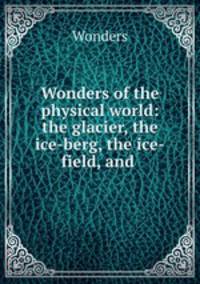 Wonders of the physical world: the glacier, the ice-berg, the ice-field, and .