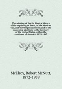 The winning of the far West; a history of the regaining of Texas, of the Mexican war, and the Oregon question; and of the successive additions to the territory of the United States, within the continent of America: 1829-1867