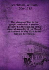 The wisdom of God in the gospel revelation. A sermon, preached at the opening of the General Assembly of the Church of Scotland, in May 1758. By Dr. William Leechman, .