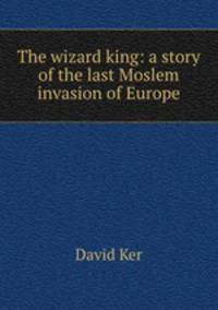 The wizard king: a story of the last Moslem invasion of Europe
