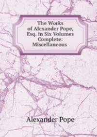 The Works of Alexander Pope, Esq. in Six Volumes Complete: Miscellaneous .