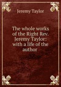 The whole works of the Right Rev. Jeremy Taylor: with a life of the author .