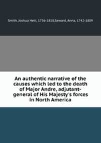 An authentic narrative of the causes which led to the death of Major Andre, adjutant-general of His Majesty`s forces in North America