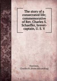The story of a consecrated life; commemorative of Rev. Charles S. Schaeffer, brevet-captain, U. S. V