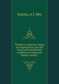 Woman in America; being an examination into the moral and intellectual condition of American female society