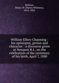 William Ellery Channing : his opiniopns, genius and character : a discourse given at Newport R.I., on the celebration of the centenary of his birth, April 7, 1880