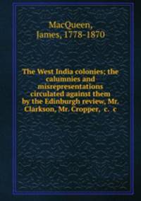 The West India colonies; the calumnies and misrepresentations circulated against them by the Edinburgh review, Mr. Clarkson, Mr. Cropper, &c. &c.