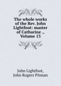 The whole works of the Rev. John Lightfoot: master of Catharine ., Volume 13